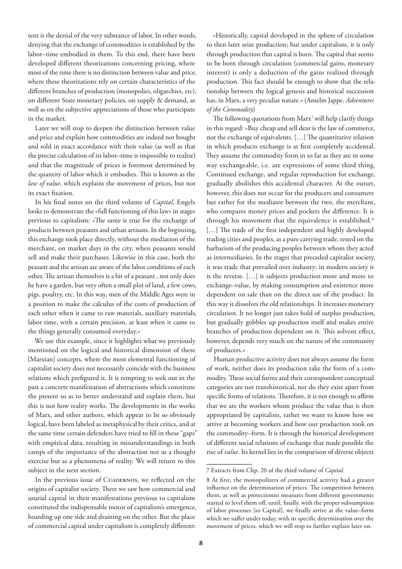 tent s the denial of the very substance of abor. In other words, denying that the exchange of commor ed by the labor-time embodied in them. To this end, there have been developed different theorizations concerning pricing, where mostof the time there is no discinction between value and price, where these theorizations rely on certain characteristcs of the different branches of production (monopolies,oligarchies, etc), on different State monecary policies, on supply & demand, as well as on the subjective appreciations of those who participate in the marker.  Later we will stop to deepen the distinction berween value and price and explain how commodiies are indeed not bought and sold in exact accordance with their value (as well as that the precise calculation of ts abor-time is impossible o realize) and that the magnitude of prices is foremost determined by the quantity of labor which it embodies. This is known as the law of value, which explains the movement of prices, but not its exace fixation.  In his final notes on the third volume of Capital, Engels looks to demonstrate the ofull functioning of this law in stages previous to capitalism: «The same is true for the exchange of products becween peasants and urban artisans. In the beginning, this exchange took place directly, without the mediation of the merchant, on market days in the city, when peasants would sell and make their purchases. Likewise in this case, both the peasant and the artisan are aware of the labor conditions of each other. The artisan themselvesis a it of a peasant , not only does e havea garden bucvery ofen smal plot of .  ew covs, . pouliry,exc. In this way, men of the Middle Ages were in a posicion to make the caleulus of the costs of production of each other when it came to raw materials, auxiliary materials, labor 6 2 cerain precision, at least when it came to the things generally consumed everyday»  We use this example, since it highlights what we previously mentioned on the logical and [Marxian] conceps, where the most elemental functioning of capiralist society does not necessarily coincide with the business relations which prefigured it It s tempring to seek out in the past a concrete manifestation of abstra the present so as to berter understand and explain them, but this is not how realcy works. The developments in the works of Mars, and other authors, which appear to be so obviously logical,have been labeled as metaphysical by thei eritics, and at the same time certain defenders have tried to fll in these “gaps” with empirical data, resuling in misunderstandings in both camps of the importance of the abstraction not as a thought exercise but a5 a phenomena of reality. We will return to this subject in the next section.  In the previous issue of CuapErNos, we reflected on the origins of capitalistsociety. There we saw how commercial and wsurial capital in their manifestations previous to capitalism constituted the indispensable moror of capitalism’s emergence, hoarding up one side and draining on the other. But the place of commercial capital under capalism is completely different:  corical dimension of these  s which constirute  «Historicall, capital developed in the sphere of circulation 0 then later seize produc through production that capital is born. The capital that scems  s but under capitalism, it is only  0 be born through circulation (commercial gains, monetary interest) s only a deduction of the gains realized through production. This fact should be enough to show that the rela- tionship between the logical genesis and historical succession has, in Marx, a very peculiar nature.» (Anselm Jappe, Adsentures  of the Commodity) “The following quotations from Marx” il help clrify things in this regard: «Buy cheap and sel dear i the law of commerce,  not the exchange of equivalents.[...] The quantitative relacion in which products exchange is at first completely accidental  They assume the commaodity form in so far as they are in some  thing, Continued exchange, and regular reproduction for exchange,  way exchangeable, i.e. are expressions of some  gradually abolishes this accidental character. At the outser, however, this does no occur for the producers and consumers but rather for the mediator berween the two, the merchant, who compares money prices and pockers the difference. It is through his movement hat the equivalence is established.* [...] The trade of the first independent and highly developed trading cities and peoples,as a pure carrying trade, rested on the barbarism of the producing peoples between whom they acted as intermediaries. In the stages thar preceded capitalst sociery, it was trade that prevailed over industry; in modern society it is the reverse. [ it subjects production more and more to exchange-value, by making consumprion and existence more dependent on sale than on the direct use of the product. In this way it dissolves the old relationships. It increases monetary. circulation. I no longer just takes hold of surplus production, but gradually gobbles up production itself and makes entire branches of production dependent on it. This solven effect, however, depends very much on the nature of the community. of producers.»  Human productive activity does not always assume the form of work, neither does its production take the form of a com- modity. These social forms and their correspondent conceprual categories are not transhistorical, nor do they exist apart from specific forms of relations. Therefore, it is not enough to affirm that we are the workers whom produce the value that is then appropriated by capitalists, rather we want to know how we arrive at becoming workers and how our production took on the commodicy—form. Itis through the historical development of different social relations of exchange that made possble the  rise of ualue.Its kernel lies in the comparison of diverse objects  7 Extracesfrom Chp. 20 of the third volume of Capital.  8 Ac fist, the monopolizers of commercial activity had s grester influcnce on the determination of prices. The competition between them, 35 well a5 protectionist measues from different governments stated to level them off, uncil, finally, with the proper subsumption of labor processes [t Capitall, we nlly arrive at the value-form which we suffer under oday, with it specific decermination over the movement of prices, which we will stop to further explain laer an. 